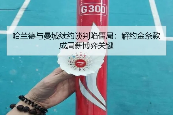 哈兰德与曼城续约谈判陷僵局：解约金条款成周薪博弈关键